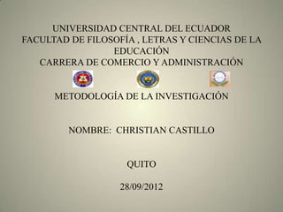 UNIVERSIDAD CENTRAL DEL ECUADOR
FACULTAD DE FILOSOFÍA , LETRAS Y CIENCIAS DE LA
                 EDUCACIÓN
   CARRERA DE COMERCIO Y ADMINISTRACIÓN


      METODOLOGÍA DE LA INVESTIGACIÓN


         NOMBRE: CHRISTIAN CASTILLO


                    QUITO

                   28/09/2012
 