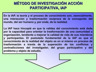 MÉTODO DE INVESTIGACIÓN ACCIÓN
             PARTICIPATIVA, IAP
En la IAP, la teoría y el proceso de conocimiento son, esencialmente,
una interacción y trasformación recíproca de la concepción del
mundo, del ser humano y, por ende, de la realidad.

La IAP hace hincapié en que la validez del conocimiento está dada
por la capacidad para orientar la trasformación de una comunidad u
organización, tendiente a mejorar la calidad de vida de sus miembros
y participantes. El postulado fundamental de la IAP es que el
conocimiento de la realidad del objeto es en sí mismo un proceso de
trasformación a través de la superación de los conflictos y
contradicciones del investigador, del grupo participativo y del
problema y objeto de estudio.
 