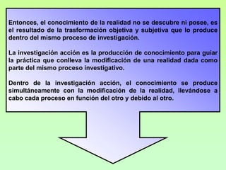 Entonces, el conocimiento de la realidad no se descubre ni posee, es
el resultado de la trasformación objetiva y subjetiva que lo produce
dentro del mismo proceso de investigación.

La investigación acción es la producción de conocimiento para guiar
la práctica que conlleva la modificación de una realidad dada como
parte del mismo proceso investigativo.

Dentro de la investigación acción, el conocimiento se produce
simultáneamente con la modificación de la realidad, llevándose a
cabo cada proceso en función del otro y debido al otro.
 