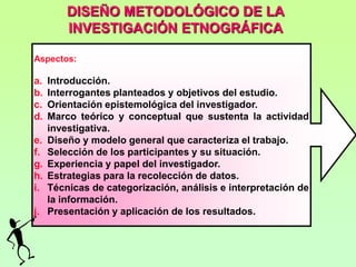 DISEÑO METODOLÓGICO DE LA
         INVESTIGACIÓN ETNOGRÁFICA

Aspectos:

a.   Introducción.
b.   Interrogantes planteados y objetivos del estudio.
c.   Orientación epistemológica del investigador.
d.   Marco teórico y conceptual que sustenta la actividad
     investigativa.
e.   Diseño y modelo general que caracteriza el trabajo.
f.   Selección de los participantes y su situación.
g.   Experiencia y papel del investigador.
h.   Estrategias para la recolección de datos.
i.   Técnicas de categorización, análisis e interpretación de
     la información.
j.   Presentación y aplicación de los resultados.
 