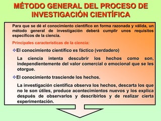 MÉTODO GENERAL DEL PROCESO DE
   INVESTIGACIÓN CIENTÍFICA
Para que se dé el conocimiento científico en forma razonada y válida, un
método general de investigación deberá cumplir unos requisitos
específicos de la ciencia.
Principales características de la ciencia:
El conocimiento científico es fáctico (verdadero)
  La ciencia intenta descubrir los hechos como son,
  independientemente del valor comercial o emocional que se les
  otorgue.
El conocimiento trasciende los hechos.
  La investigación científica observa los hechos, descarta los que
  no le son útiles, produce acontecimientos nuevos y los explica
  después de observarlos y describirlos y de realizar cierta
  experimentación.
 