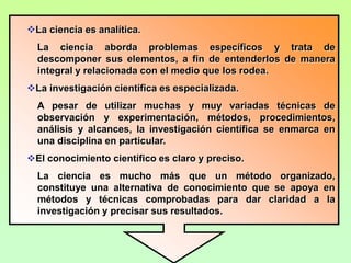 La ciencia es analítica.
  La ciencia aborda problemas específicos y trata de
  descomponer sus elementos, a fin de entenderlos de manera
  integral y relacionada con el medio que los rodea.
La investigación científica es especializada.
  A pesar de utilizar muchas y muy variadas técnicas de
  observación y experimentación, métodos, procedimientos,
  análisis y alcances, la investigación científica se enmarca en
  una disciplina en particular.
El conocimiento científico es claro y preciso.
  La ciencia es mucho más que un método organizado,
  constituye una alternativa de conocimiento que se apoya en
  métodos y técnicas comprobadas para dar claridad a la
  investigación y precisar sus resultados.
 