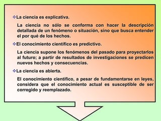 La ciencia es explicativa.
  La ciencia no sólo se conforma con hacer la descripción
  detallada de un fenómeno o situación, sino que busca entender
  el por qué de los hechos.
El conocimiento científico es predictivo.
  La ciencia supone los fenómenos del pasado para proyectarlos
  al futuro; a partir de resultados de investigaciones se predicen
  nuevos hechos y consecuencias.
La ciencia es abierta.
  El conocimiento científico, a pesar de fundamentarse en leyes,
  considera que el conocimiento actual es susceptible de ser
  corregido y reemplazado.
 