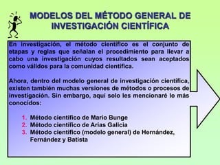 MODELOS DEL MÉTODO GENERAL DE
         INVESTIGACIÓN CIENTÍFICA

En investigación, el método científico es el conjunto de
etapas y reglas que señalan el procedimiento para llevar a
cabo una investigación cuyos resultados sean aceptados
como válidos para la comunidad científica.

Ahora, dentro del modelo general de investigación científica,
existen también muchas versiones de métodos o procesos de
investigación. Sin embargo, aquí solo les mencionaré lo más
conocidos:

    1. Método científico de Mario Bunge
    2. Método científico de Arias Galicia
    3. Método científico (modelo general) de Hernández,
       Fernández y Batista
 