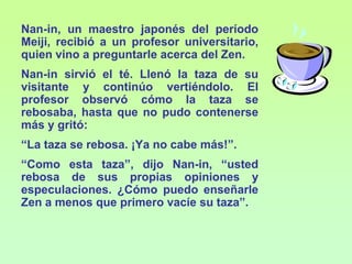 Nan-in, un maestro japonés del período
Meiji, recibió a un profesor universitario,
quien vino a preguntarle acerca del Zen.
Nan-in sirvió el té. Llenó la taza de su
visitante y continúo vertiéndolo. El
profesor observó cómo la taza se
rebosaba, hasta que no pudo contenerse
más y gritó:
“La taza se rebosa. ¡Ya no cabe más!”.
“Como esta taza”, dijo Nan-in, “usted
rebosa de sus propias opiniones y
especulaciones. ¿Cómo puedo enseñarle
Zen a menos que primero vacíe su taza”.
 