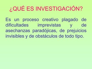 ¿QUÉ ES INVESTIGACIÓN?
Es un proceso creativo plagado de
dificultades     imprevistas    y     de
asechanzas paradójicas, de prejuicios
invisibles y de obstáculos de todo tipo.
 