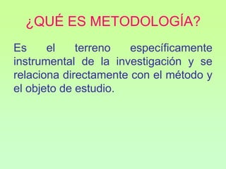 ¿QUÉ ES METODOLOGÍA?
Es     el    terreno   específicamente
instrumental de la investigación y se
relaciona directamente con el método y
el objeto de estudio.
 
