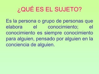 ¿QUÉ ES EL SUJETO?
Es la persona o grupo de personas que
elabora     el     conocimiento;     el
conocimiento es siempre conocimiento
para alguien, pensado por alguien en la
conciencia de alguien.
 