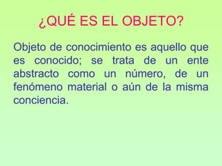 ¿QUÉ ES EL OBJETO?
Objeto de conocimiento es aquello que
es conocido; se trata de un ente
abstracto como un número, de un
fenómeno material o aún de la misma
conciencia.
 