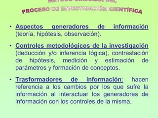 • Aspectos generadores de             información
  (teoría, hipótesis, observación).
• Controles metodológicos de la investigación
  (deducción y/o inferencia lógica), contrastación
  de hipótesis, medición y estimación de
  parámetros y formación de conceptos.
• Trasformadores de información: hacen
  referencia a los cambios por los que sufre la
  información al interactuar los generadores de
  información con los controles de la misma.
 