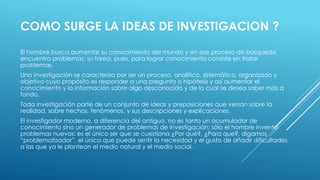 COMO SURGE LA IDEAS DE INVESTIGACION ?
El hombre busca aumentar su conocimiento del mundo y en ese proceso de búsqueda
encuentra problemas; su tarea, pues, para lograr conocimiento consiste en tratar
problemas.
Una investigación se caracteriza por ser un proceso, analítico, sistemático, organizado y
objetivo cuyo propósito es responder a una pregunta o hipótesis y así aumentar el
conocimiento y la información sobre algo desconocido y de lo cual se desea saber más a
fondo.
Toda investigación parte de un conjunto de ideas y preposiciones que versan sobre la
realidad, sobre hechos, fenómenos, y sus descripciones y explicaciones.
El investigador moderno, a diferencia del antiguo, no es tanto un acumulador de
conocimiento sino un generador de problemas de investigación; sólo el hombre inventa
problemas nuevos: es el único ser que se cuestiona ¿Por qué?, ¿Para que?, digamos
“problematizador”, el único que puede sentir la necesidad y el gusto de añadir dificultades
a las que ya le plantean el medio natural y el medio social.
 