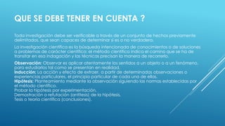 QUE SE DEBE TENER EN CUENTA ?
Toda investigación debe ser verificable a través de un conjunto de hechos previamente
delimitados, que sean capaces de determinar si es o no verdadera.
La investigación científica es la búsqueda intencionada de conocimientos o de soluciones
a problemas de carácter científico; el método científico indica el camino que se ha de
transitar en esa indagación y las técnicas precisan la manera de recorrerlo.
Observación: Observar es aplicar atentamente los sentidos a un objeto o a un fenómeno,
para estudiarlos tal como se presentan en realidad.
Inducción: La acción y efecto de extraer, a partir de determinadas observaciones o
experiencias particulares, el principio particular de cada una de ellas.
Hipótesis: Planteamiento mediante la observación siguiendo las normas establecidas por
el método científico.
Probar la hipótesis por experimentación.
Demostración o refutación (antítesis) de la hipótesis.
Tesis o teoría científica (conclusiones).
 