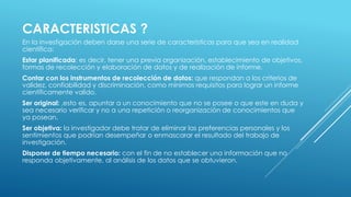 CARACTERISTICAS ?
En la investigación deben darse una serie de características para que sea en realidad
científica:
Estar planificada: es decir, tener una previa organización, establecimiento de objetivos,
formas de recolección y elaboración de datos y de realización de informe.
Contar con los instrumentos de recolección de datos: que respondan a los criterios de
validez, confiabilidad y discriminación, como mínimos requisitos para lograr un informe
científicamente valido.
Ser original: ,esto es, apuntar a un conocimiento que no se posee o que este en duda y
sea necesario verificar y no a una repetición o reorganización de conocimientos que
ya posean.
Ser objetiva: la investigador debe tratar de eliminar las preferencias personales y los
sentimientos que podrían desempeñar o enmascarar el resultado del trabajo de
investigación.
Disponer de tiempo necesario: con el fin de no establecer una información que no
responda objetivamente, al análisis de los datos que se obtuvieron.
 