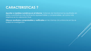 CARACTERISTICAS ?
Apuntar a medidas numéricas en el informe: tratando de transformar los resultados en
datos cuantitativos más fácilmente representables y comprensibles, así como más
objetivos en la valoración final.
Ofrecer resultados comprobables y verificarles en las mismas circunstancias en las se
realizó la investigación.
 