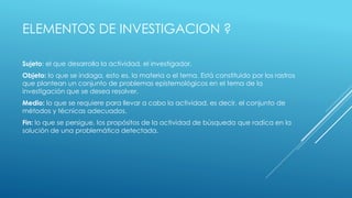 ELEMENTOS DE INVESTIGACION ?
Sujeto: el que desarrolla la actividad, el investigador.
Objeto: lo que se indaga, esto es, la materia o el tema. Está constituido por los rastros
que plantean un conjunto de problemas epistemológicos en el tema de la
investigación que se desea resolver.
Medio: lo que se requiere para llevar a cabo la actividad, es decir, el conjunto de
métodos y técnicas adecuados.
Fin: lo que se persigue, los propósitos de la actividad de búsqueda que radica en la
solución de una problemática detectada.
 
