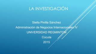 LA INVESTIGACIÓN
Stella Pinilla Sánchez
Administración de Negocios Internacionales IV
UNIVERSIDAD REGMINTON
Cúcuta
2015
 