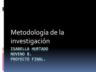 ISABELLA HURTADO
NOVENO B.
PROYECTO FINAL.
Metodología de la
investigación
 