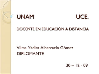 UNAM UCE. DOCENTE EN EDUCACIÓN A DISTANCIA Vilma Yadira Albarracín Gómez DIPLOMANTE 30 – 12 - 09 