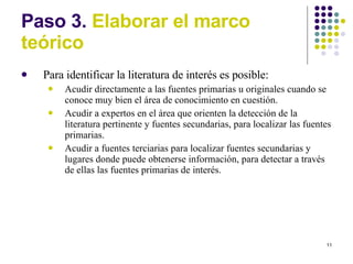 Paso 3.  Elaborar el marco te órico Para identificar la literatura de interés es posible: Acudir directamente a las fuentes primarias u originales cuando se conoce muy bien el área de conocimiento en cuestión. Acudir a expertos en el área que orienten la detección de la literatura pertinente y fuentes secundarias, para localizar las fuentes primarias. Acudir a fuentes terciarias para localizar fuentes secundarias y lugares donde puede obtenerse información, para detectar a través de ellas las fuentes primarias de interés. 