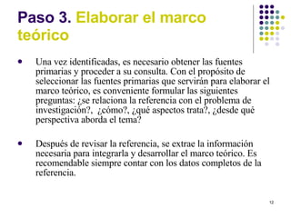 Paso 3.  Elaborar el marco te órico Una vez identificadas, es necesario obtener las fuentes primarias y proceder a su consulta. Con el propósito de seleccionar las fuentes primarias que servirán para elaborar el marco teórico, es conveniente formular las siguientes preguntas: ¿se relaciona la referencia con el problema de investigación?,  ¿cómo?, ¿qué aspectos trata?, ¿desde qué perspectiva aborda el tema? Después de revisar la referencia, se extrae la información necesaria para integrarla y desarrollar el marco teórico. Es recomendable siempre contar con los datos completos de la referencia. 