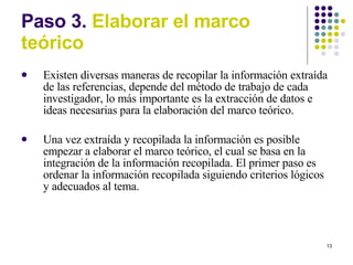 Paso 3.  Elaborar el marco te órico Existen diversas maneras de recopilar la información extraída de las referencias, depende del método de trabajo de cada investigador, lo más importante es la extracción de datos e ideas necesarias para la elaboración del marco teórico. Una vez extraída y recopilada la información es posible empezar a elaborar el marco teórico, el cual se basa en la integración de la información recopilada. El primer paso es ordenar la información recopilada siguiendo criterios lógicos y adecuados al tema. 
