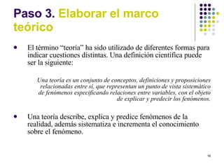 Paso 3.  Elaborar el marco te órico El término  “t e oría” ha sido utilizado de diferentes formas para indicar cuestiones distintas. Una definición científica puede ser la siguiente: Una teoría es un conjunto de conceptos, definiciones y proposiciones relacionadas entre sí, que representan un punto de vista sistemático de fenómenos especificando relaciones entre variables, con el objeto de explicar y predecir los fenómenos. Una teoría describe, explica y predice fenómenos de la realidad, además sistematiza e incrementa el conocimiento sobre el fenómeno. 