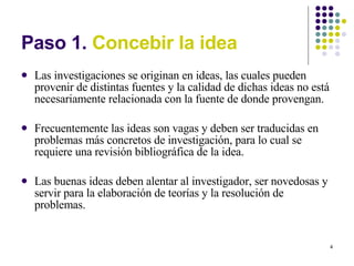 Paso 1.  Concebir la idea Las investigaciones se originan en ideas, las cuales pueden provenir de distintas fuentes y la calidad de dichas ideas no está necesariamente relacionada con la fuente de donde provengan. Frecuentemente las ideas son vagas y deben ser traducidas en problemas más concretos de investigación, para lo cual se requiere una revisión bibliográfica de la idea. Las buenas ideas deben alentar al investigador, ser novedosas y servir para la elaboración de teorías y la resolución de problemas. 
