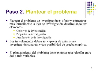 Paso 2.  Plantear el problema Plantear el problema de investigación es afinar y estructurar más formalmente la idea de investigación, desarrollando tres elementos:  Objetivos de investigación Preguntas de investigación Justificación de la investigación Los tres elementos deben ser capaces de guiar a una investigación concreta y con posibilidad de prueba empírica.  El planteamiento del problema debe expresar una relación entre dos o más variables. 