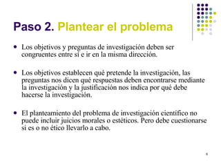 Paso 2.  Plantear el problema Los objetivos y preguntas de investigación deben ser congruentes entre sí e ir en la misma dirección. Los objetivos establecen qué pretende la investigación, las preguntas nos dicen qué respuestas deben encontrarse mediante la investigación y la justificación nos indica por qué debe hacerse la investigación. El planteamiento del problema de investigación científico no puede incluir juicios morales o estéticos. Pero debe cuestionarse si es o no ético llevarlo a cabo. 
