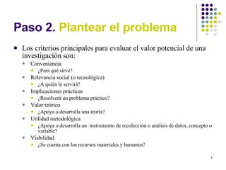 Paso 2.  Plantear el problema Los criterios principales para evaluar el valor potencial de una investigación son: Conveniencia ¿Para qué sirve? Relevancia social (o tecnológica) ¿A quién le servirá? Implicaciones prácticas ¿Resolverá un problema práctico? Valor teórico ¿Apoya o desarrolla una teoría? Utilidad metodológica ¿Apoya o desarrolla un  instrumento de recolección o análisis de datos, concepto o variable? Viabilidad ¿Se cuenta con los recursos materiales y humanos? 