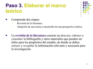 Paso 3.  Elaborar el marco te órico Comprende dos etapas: Revisión de la literatura. Adopción de una teoría o desarrollo de una perspectiva teórica. La  revisión de la literatura  consiste en  detectar ,  obtener  y  consultar  la bibliografía y otros materiales que pueden ser útiles para los propósitos del estudio, de donde se deben  extraer  y  recopilar  la información relevante y necesaria para la investigación. 