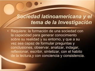 Requiere: la formación de una sociedad con la capacidad para generar conocimiento sobre su realidad y su entorno, y que a su vez sea capaz de formular preguntas y conclusiones, observar, analizar, indagar, reflexionar, escribir, sintetizar, con el habito de la lectura,y con conciencia y consistencia. Sociedad latinoamericana y el tema de la Investigación 