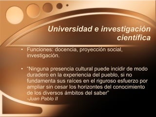 Universidad e investigación científica Funciones: docencia, proyección social, investigación. “ Ninguna presencia cultural puede incidir de modo duradero en la experiencia del pueblo, si no fundamenta sus raíces en el riguroso esfuerzo por ampliar sin cesar los horizontes del conocimiento de los diversos ámbitos del saber” -Juan Pablo II 