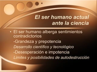 El ser humano actual ante la ciencia El ser humano alberga sentimientos contradictorios -Grandeza y prepotencia Desarrollo científico y tecnológico -Desesperación e impotencia Limites y posibilidades de autodestrucción 