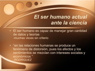 El ser humano es capaz de manejar gran cantidad de datos y teorías -muchas veces sin criterio “ en las relaciones humanas se produce un fenómeno de distorsión, pues los afectos y los sentimientos se mezclan con intereses sociales y económicos ” - RODRIGUEZ El ser humano actual ante la ciencia 
