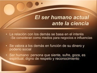 La relación con los demás se basa en el interés   -Se consideran como medios para negocios e influencias Se valora a los demás en función de su dinero y poderío social Ser humano: persona que siente, sufre, goza, es espiritual, digno de respeto y reconocimiento El ser humano actual ante la ciencia 