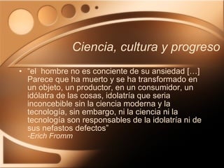 Ciencia, cultura y progreso “ el  hombre no es conciente de su ansiedad […] Parece que ha muerto y se ha transformado en un objeto, un productor, en un consumidor, un idólatra de las cosas, idolatría que seria inconcebible sin la ciencia moderna y la tecnología, sin embargo, ni la ciencia ni la tecnología son responsables de la idolatría ni de sus nefastos defectos” -Erich Fromm 