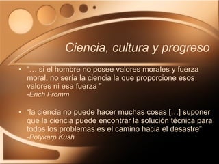 Ciencia, cultura y progreso “…  si el hombre no posee valores morales y fuerza moral, no sería la ciencia la que proporcione esos valores ni esa fuerza ” -Erich Fromm “ la ciencia no puede hacer muchas cosas […] suponer que la ciencia puede encontrar la solución técnica para todos los problemas es el camino hacia el desastre” -Polykarp Kush 