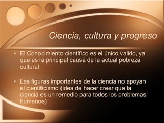 El Conocimiento científico es el único valido, ya que es la principal causa de la actual pobreza cultural Las figuras importantes de la ciencia no apoyan el cientificismo (idea de hacer creer que la ciencia es un remedio para todos los problemas humanos) Ciencia, cultura y progreso 