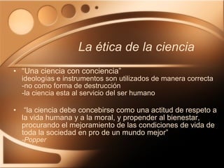 “ Una ciencia con conciencia” ideologías e instrumentos son utilizados de manera correcta - no como forma de destrucción -la ciencia esta al servicio del ser humano   “ la ciencia debe concebirse como una actitud de respeto a la vida humana y a la moral, y propender al bienestar, procurando el mejoramiento de las condiciones de vida de toda la sociedad en pro de un mundo mejor” -Popper La ética de la ciencia 