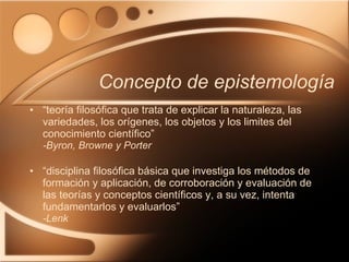 “ teoría filosófica que trata de explicar la naturaleza, las variedades, los orígenes, los objetos y los limites del conocimiento científico” -Byron, Browne y Porter “ disciplina filosófica básica que investiga los métodos de formación y aplicación, de corroboración y evaluación de las teorías y conceptos científicos y, a su vez, intenta fundamentarlos y evaluarlos” -Lenk Concepto de epistemología  