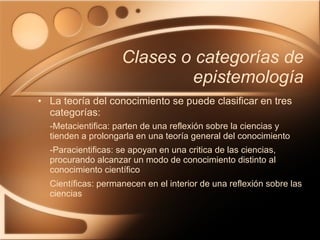 Clases o categorías de epistemología La teoría del conocimiento se puede clasificar en tres categorías: -Metacientifica: parten de una reflexión sobre la ciencias y tienden a prolongarla en una teoría general del conocimiento -Paracientificas: se apoyan en una critica de las ciencias, procurando alcanzar un modo de conocimiento distinto al conocimiento científico Científicas: permanecen en el interior de una reflexión sobre las ciencias 