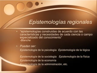 Epistemologías regionales “ epistemologías construidas de acuerdo con las características y necesidades de cada ciencia o campo especializado del conocimiento” -Blanche Pueden ser: Epistemología  de la psicología   Epistemología  de la lógica  Epistemología  de la sociología  Epistemología  de la física  Epistemología  de la economía Epistemología  de la administración, etc. 