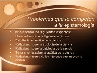 Problemas que le competen a la  epistemología Hacer referencia a la lógica de la ciencia Estudiar la semántica de la ciencia Reflexionar sobre la axiología de la ciencia Reflexionar sobre la ontología de la ciencia Tener criterios sobre la estética de la ciencia Reflexionar acerca de los intereses que mueven la ciencia Debe abordar los siguientes aspectos: 