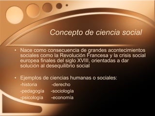 Concepto de ciencia social Nace como consecuencia de grandes acontecimientos sociales como la Revolución Francesa y la crisis social europea finales del siglo XVIII, orientadas a dar solución al desequilibrio social Ejemplos de ciencias humanas o sociales: -historia  -derecho -pedagogía  -sociología -psicología  -economía 