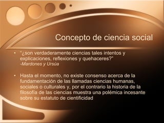 “ ¿son verdaderamente ciencias tales intentos y explicaciones, reflexiones y quehaceres?” -Mardones y Ursúa Hasta el momento, no existe consenso acerca de la fundamentación de las llamadas ciencias humanas, sociales o culturales y, por el contrario la historia de la filosofía de las ciencias muestra una polémica incesante sobre su estatuto de cientificidad Concepto de ciencia social 