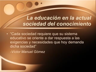 La educación en la actual sociedad del conocimiento “Cada sociedad requiere que su sistema educativo se oriente a dar respuesta a las exigencias y necesidades que hoy demanda dicha sociedad” -Víctor Manuel Gómez   