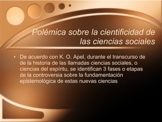 Polémica sobre la cientificidad de las ciencias sociales De acuerdo con K. O. Apel, durante el transcurso de de la historia de las llamadas ciencias sociales, o ciencias del espíritu, se identifican 3 fases o etapas de la controversia sobre la fundamentación epistemológica de estas nuevas ciencias 