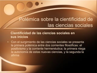 Cientificidad de las ciencias sociales en sus inicios Con el surgimiento de las ciencias sociales se presenta la primera polémica entre dos corrientes filosóficas: el positivismo y la corriente hermenéutica; la primera niega la autonomía de estas nuevas ciencias, y la segunda la afirma Polémica sobre la cientificidad de las ciencias sociales 