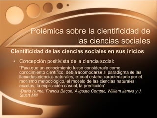 Concepción positivista de la ciencia social: “Para que un conocimiento fuese considerado como conocimiento científico, debía acomodarse al paradigma de las llamadas ciencias naturales, el cual estaba caracterizado por el monismo metodológico, el modelo de las ciencias naturales exactas, la explicación casual, la predicción” -David Hume, Francis Bacon, Auguste Compte, William James y J. Stuart Mill Cientificidad de las ciencias sociales en sus inicios Polémica sobre la cientificidad de las ciencias sociales 